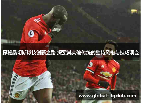 探秘桑切斯球技创新之路 探索其突破传统的独特风格与技巧演变 探秘桑切斯球技创新之路 探索其突破传统的独特风格与技巧演变