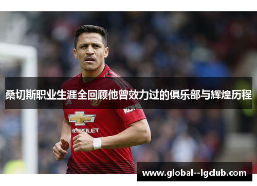 桑切斯职业生涯全回顾他曾效力过的俱乐部与辉煌历程