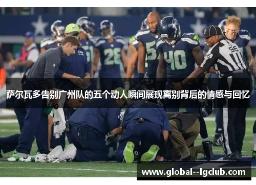 萨尔瓦多告别广州队的五个动人瞬间展现离别背后的情感与回忆 萨尔瓦多告别广州队的五个动人瞬间展现离别背后的情感与回忆