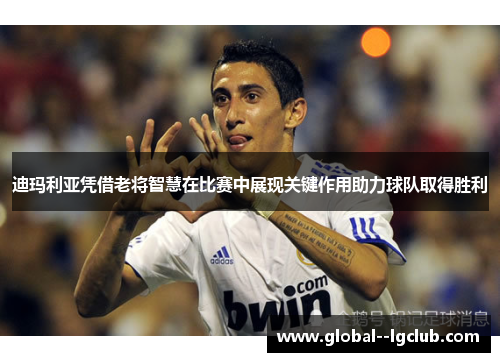 迪玛利亚凭借老将智慧在比赛中展现关键作用助力球队取得胜利