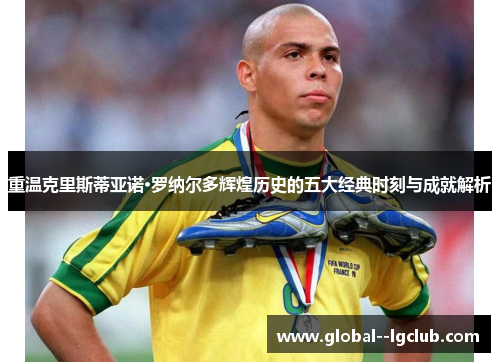 重温克里斯蒂亚诺·罗纳尔多辉煌历史的五大经典时刻与成就解析