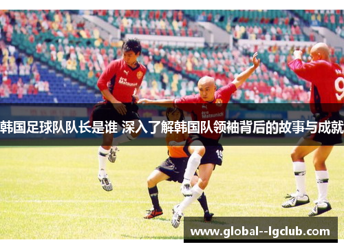 韩国足球队队长是谁 深入了解韩国队领袖背后的故事与成就