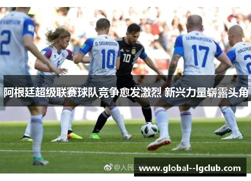 阿根廷超级联赛球队竞争愈发激烈 新兴力量崭露头角