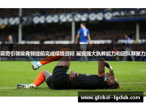 戴奇引领埃弗顿提前完成保级目标 展现强大执教能力和团队凝聚力 戴奇引领埃弗顿提前完成保级目标 展现强大执教能力和团队凝聚力