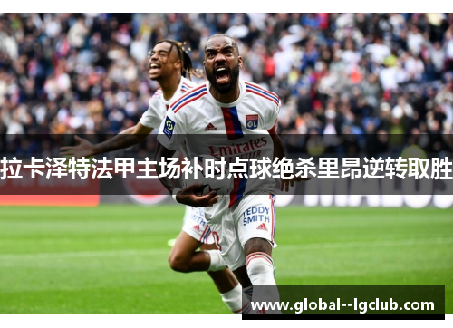 拉卡泽特法甲主场补时点球绝杀里昂逆转取胜 拉卡泽特法甲主场补时点球绝杀里昂逆转取胜