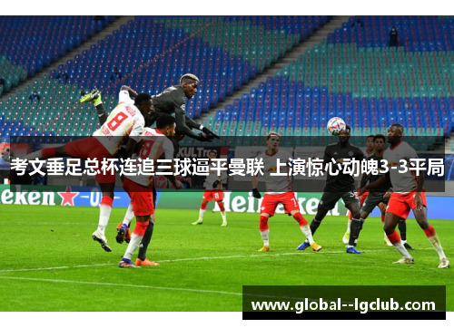 考文垂足总杯连追三球逼平曼联 上演惊心动魄3-3平局 考文垂足总杯连追三球逼平曼联 上演惊心动魄3-3平局