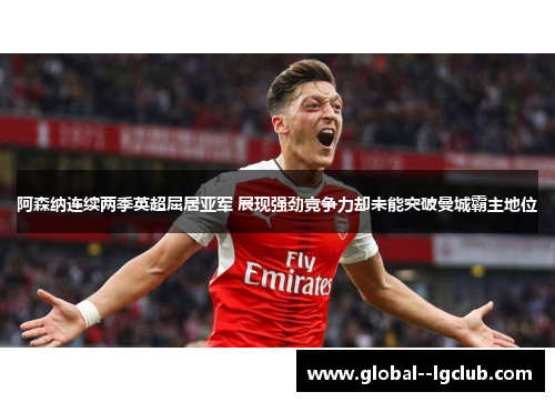 阿森纳连续两季英超屈居亚军 展现强劲竞争力却未能突破曼城霸主地位